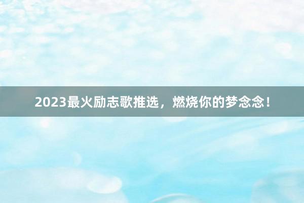 2023最火励志歌推选,燃烧你的梦念念!